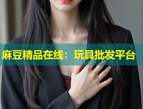 麻豆精品在线：玩具批发平台