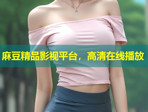 麻豆精品影视平台，高清在线播放