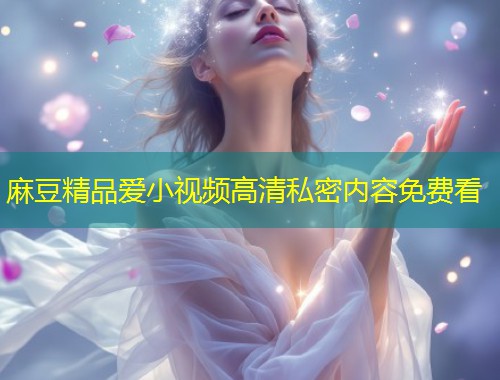 麻豆精品爱小视频高清私密内容免费看
