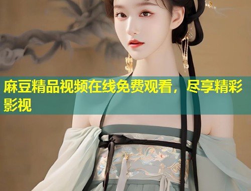 麻豆精品视频在线免费观看，尽享精彩影视