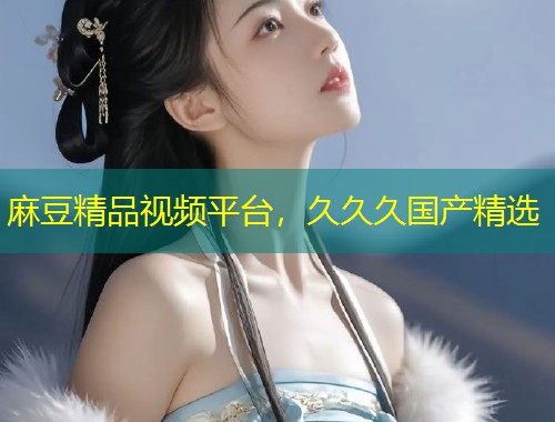 麻豆精品视频平台，久久久国产精选