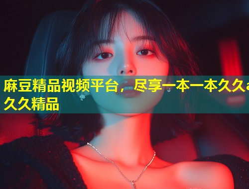麻豆精品视频平台，尽享一本一本久久a久久精品
