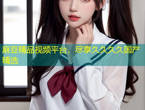 麻豆精品视频平台，尽享久久久久国产精选