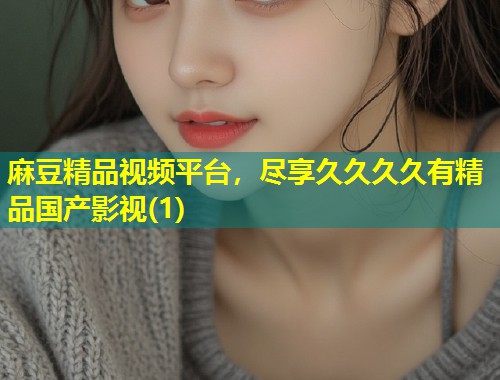 麻豆精品视频平台，尽享久久久久有精品国产影视(1)