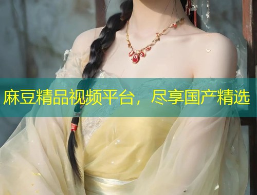 麻豆精品视频平台，尽享国产精选