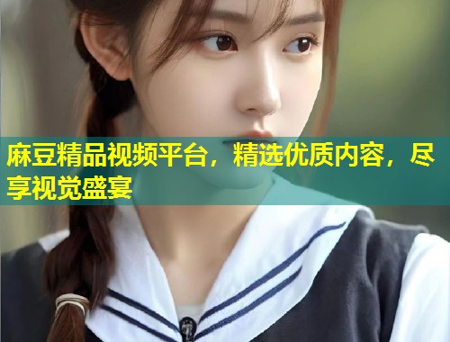 麻豆精品视频平台，精选优质内容，尽享视觉盛宴