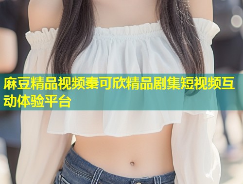麻豆精品视频秦可欣精品剧集短视频互动体验平台