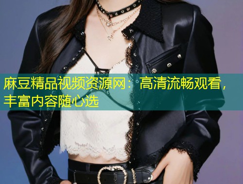麻豆精品视频资源网：高清流畅观看，丰富内容随心选