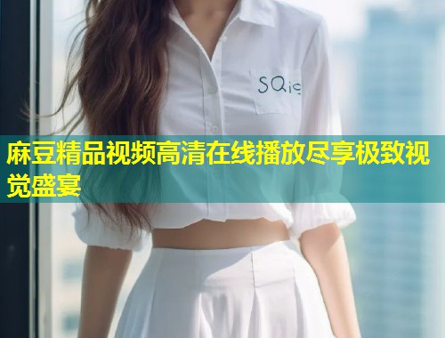 麻豆精品视频高清在线播放尽享极致视觉盛宴