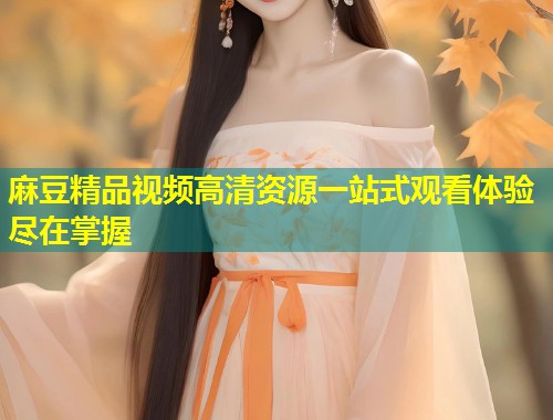 麻豆精品视频高清资源一站式观看体验尽在掌握