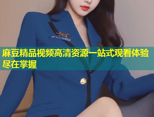 麻豆精品视频高清资源一站式观看体验尽在掌握
