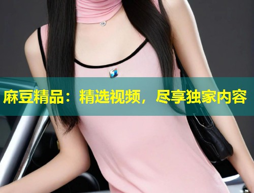 麻豆精品：精选视频，尽享独家内容