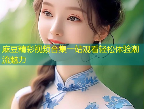 麻豆精彩视频合集一站观看轻松体验潮流魅力