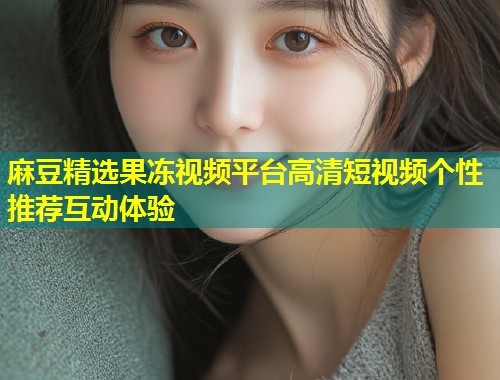 麻豆精选果冻视频平台高清短视频个性推荐互动体验