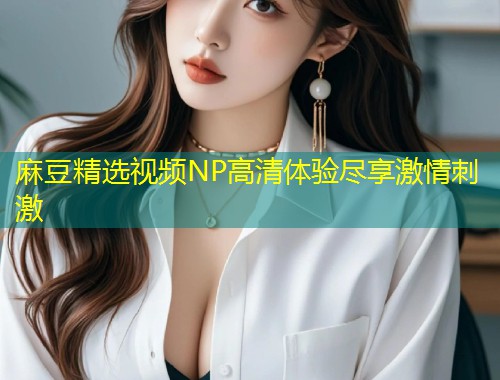 麻豆精选视频NP高清体验尽享激情刺激
