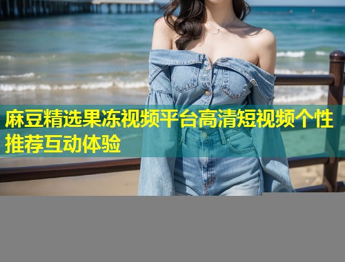 麻豆精选果冻视频平台高清短视频个性推荐互动体验