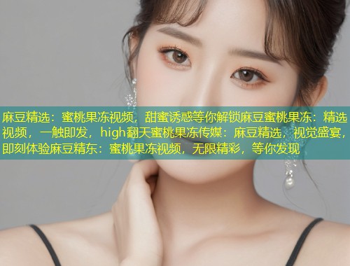 麻豆精选：蜜桃果冻视频，甜蜜诱惑等你解锁麻豆蜜桃果冻：精选视频，一触即发，high翻天蜜桃果冻传媒：麻豆精选，视觉盛宴，即刻体验麻豆精东：蜜桃果冻视频，无限精彩，等你发现