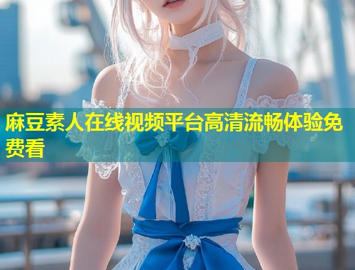 麻豆素人在线视频平台高清流畅体验免费看
