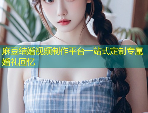 麻豆结婚视频制作平台一站式定制专属婚礼回忆