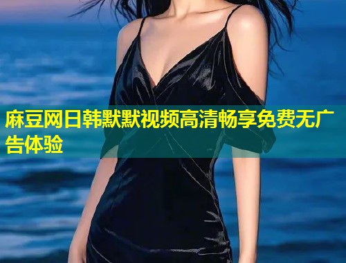 麻豆网日韩默默视频高清畅享免费无广告体验