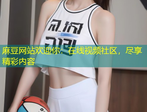 麻豆网站欢迎你：在线视频社区，尽享精彩内容