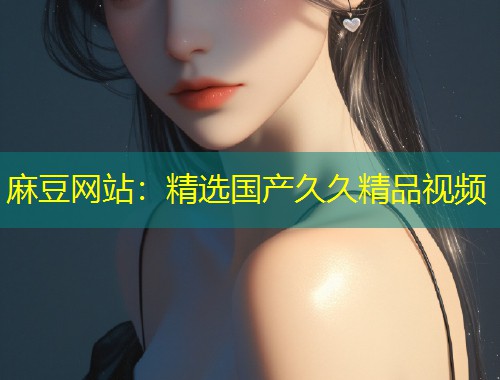 麻豆网站：精选国产久久精品视频