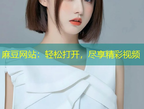麻豆网站：轻松打开，尽享精彩视频