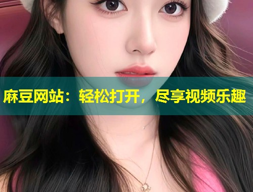 麻豆网站：轻松打开，尽享视频乐趣