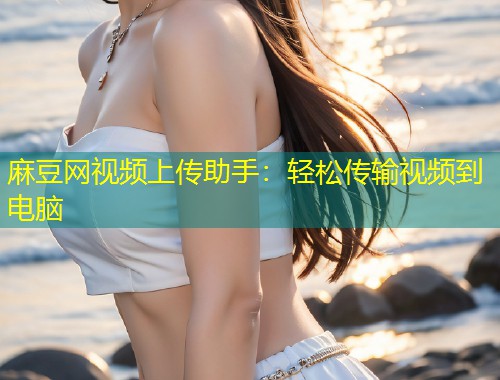 麻豆网视频上传助手：轻松传输视频到电脑