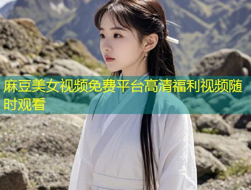 麻豆美女视频免费平台高清福利视频随时观看