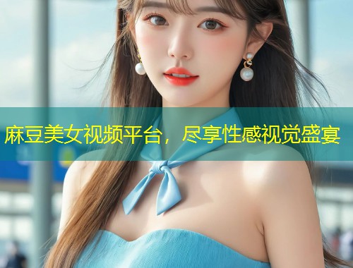 麻豆美女视频平台，尽享性感视觉盛宴