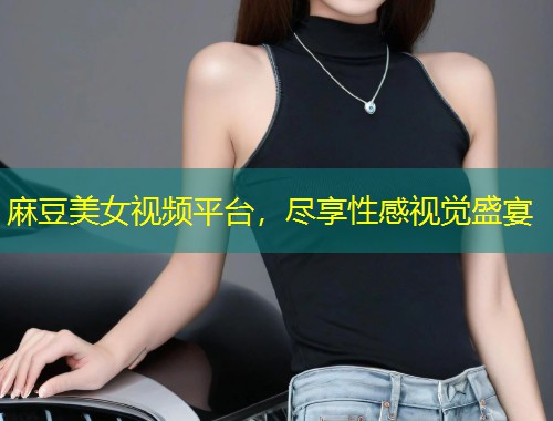 麻豆美女视频平台，尽享性感视觉盛宴