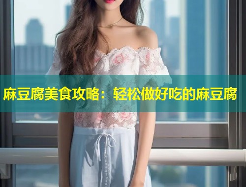 麻豆腐美食攻略：轻松做好吃的麻豆腐