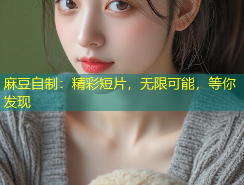 麻豆自制：精彩短片，无限可能，等你发现