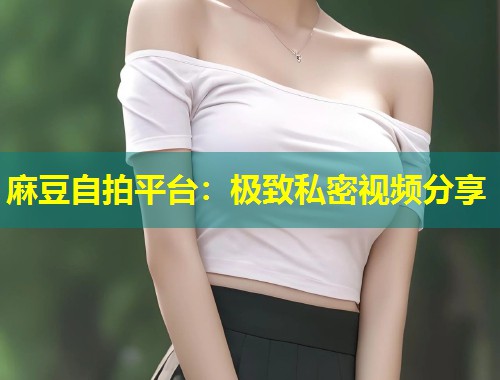 麻豆自拍平台：极致私密视频分享