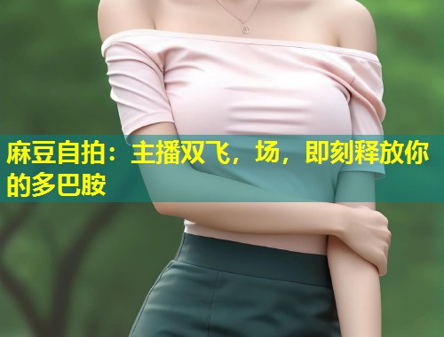 麻豆自拍：主播双飞，场，即刻释放你的多巴胺