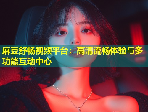 麻豆舒畅视频平台：高清流畅体验与多功能互动中心