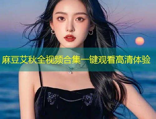 麻豆艾秋全视频合集一键观看高清体验